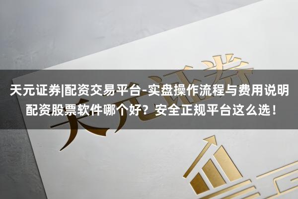 天元证券|配资交易平台-实盘操作流程与费用说明 配资股票软件哪个好？安全正规平台这么选！