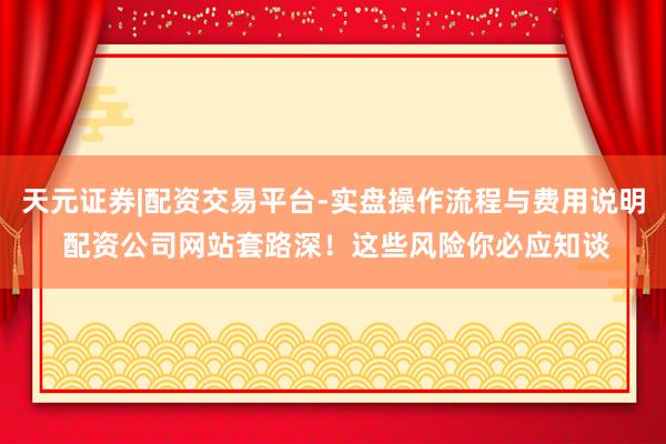 天元证券|配资交易平台-实盘操作流程与费用说明 配资公司网站套路深！这些风险你必应知谈
