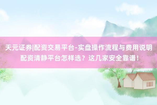 天元证券|配资交易平台-实盘操作流程与费用说明 配资清静平台怎样选？这几家安全靠谱！