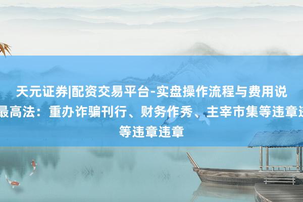 天元证券|配资交易平台-实盘操作流程与费用说明 最高法：重办诈骗刊行、财务作秀、主宰市集等违章违章