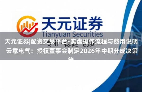 天元证券|配资交易平台-实盘操作流程与费用说明 云意电气：授权董事会制定2026年中期分成决策