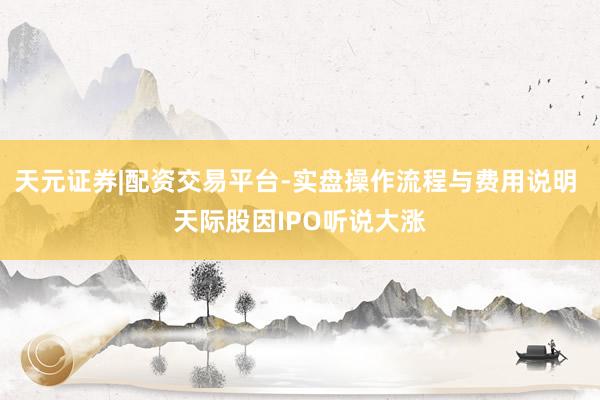 天元证券|配资交易平台-实盘操作流程与费用说明 天际股因IPO听说大涨