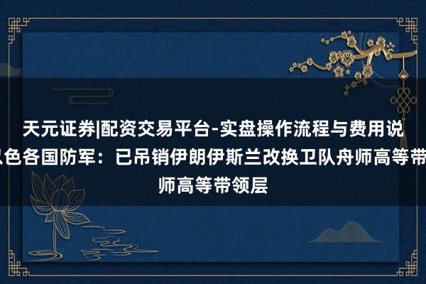 天元证券|配资交易平台-实盘操作流程与费用说明 以色各国防军:已吊销伊朗伊斯兰改换卫队舟师高等带领层