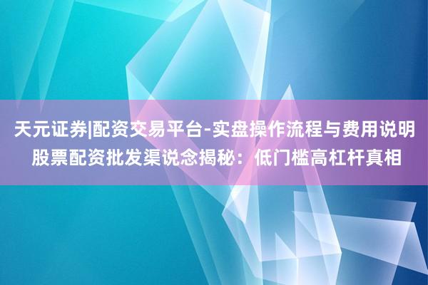 天元证券|配资交易平台-实盘操作流程与费用说明 股票配资批发渠说念揭秘：低门槛高杠杆真相