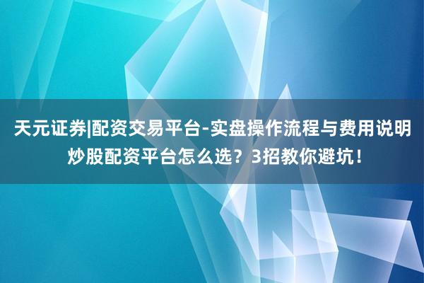 天元证券|配资交易平台-实盘操作流程与费用说明 炒股配资平台怎么选？3招教你避坑！