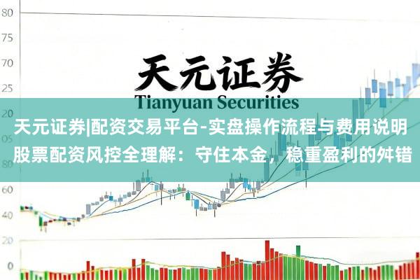 天元证券|配资交易平台-实盘操作流程与费用说明 股票配资风控全理解：守住本金，稳重盈利的舛错
