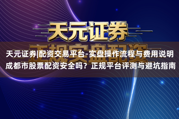 天元证券|配资交易平台-实盘操作流程与费用说明 成都市股票配资安全吗？正规平台评测与避坑指南