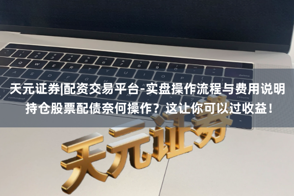 天元证券|配资交易平台-实盘操作流程与费用说明 持仓股票配债奈何操作？这让你可以过收益！