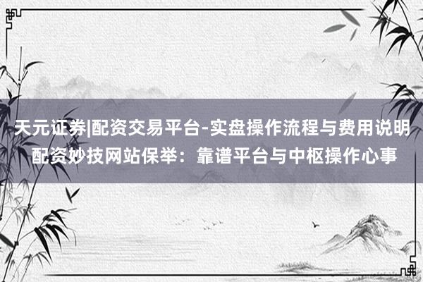 天元证券|配资交易平台-实盘操作流程与费用说明 配资妙技网站保举：靠谱平台与中枢操作心事