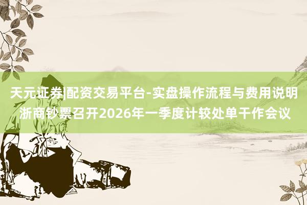 天元证券|配资交易平台-实盘操作流程与费用说明 浙商钞票召开2026年一季度计较处单干作会议