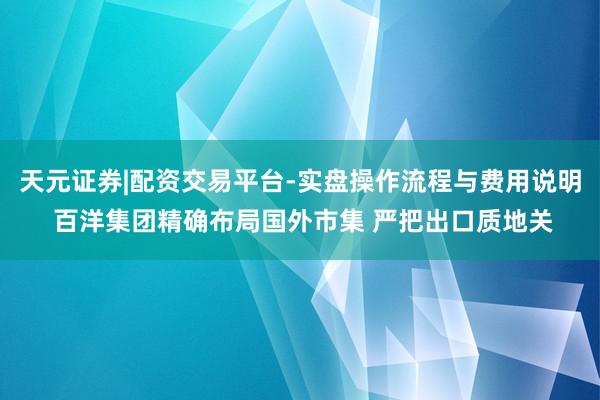 天元证券|配资交易平台-实盘操作流程与费用说明 百洋集团精确布局国外市集 严把出口质地关