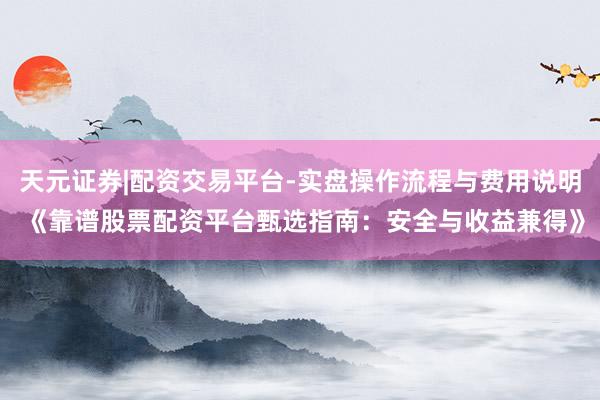 天元证券|配资交易平台-实盘操作流程与费用说明 《靠谱股票配资平台甄选指南:安全与收益兼得》