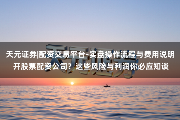 天元证券|配资交易平台-实盘操作流程与费用说明 开股票配资公司？这些风险与利润你必应知谈