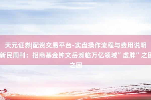 天元证券|配资交易平台-实盘操作流程与费用说明 新民周刊：招商基金钟文岳濒临万亿领域”虚胖”之困