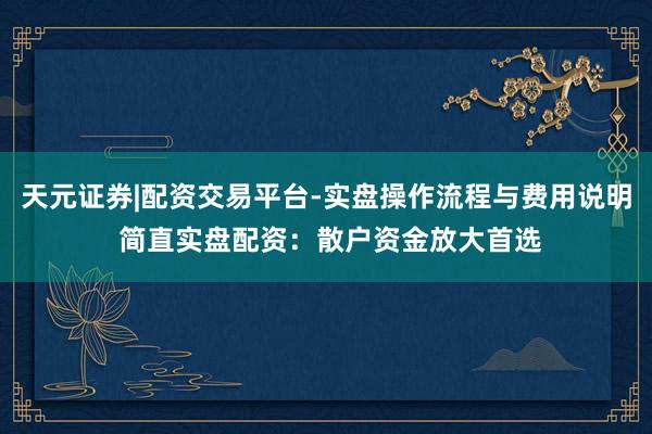 天元证券|配资交易平台-实盘操作流程与费用说明 简直实盘配资：散户资金放大首选
