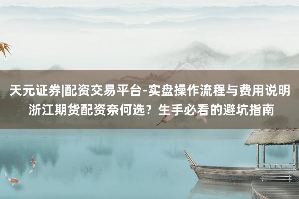 天元证券|配资交易平台-实盘操作流程与费用说明 浙江期货配资奈何选？生手必看的避坑指南