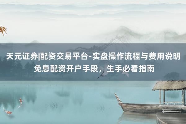 天元证券|配资交易平台-实盘操作流程与费用说明 免息配资开户手段，生手必看指南