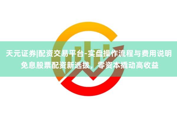 天元证券|配资交易平台-实盘操作流程与费用说明 免息股票配资新选拔，零资本撬动高收益