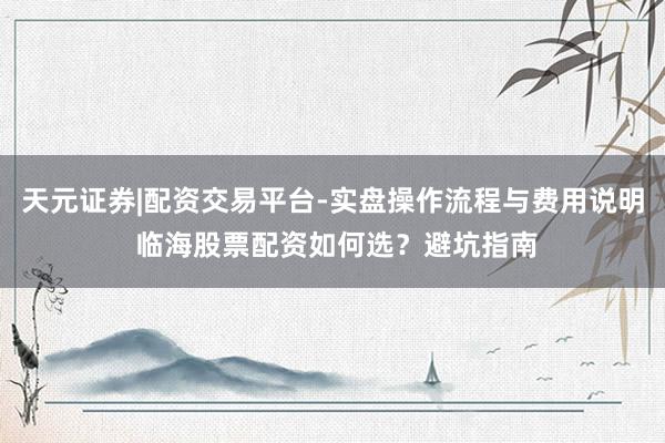 天元证券|配资交易平台-实盘操作流程与费用说明 临海股票配资如何选？避坑指南