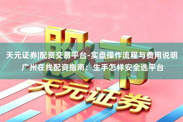 天元证券|配资交易平台-实盘操作流程与费用说明 广州在线配资指南：生手怎样安全选平台