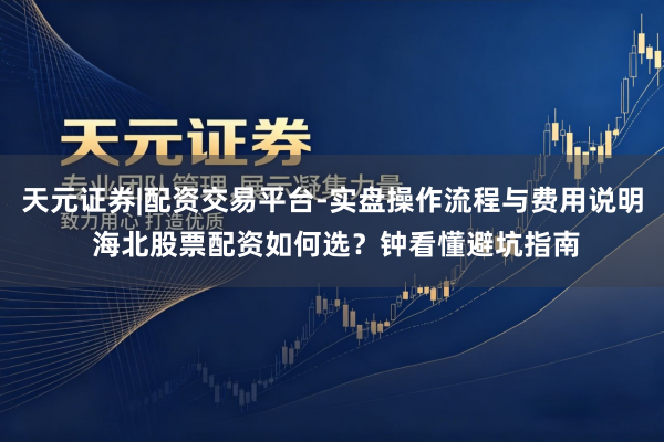 天元证券|配资交易平台-实盘操作流程与费用说明 海北股票配资如何选？钟看懂避坑指南
