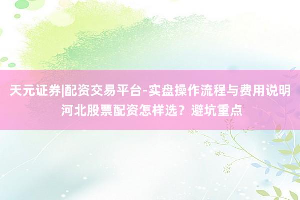 天元证券|配资交易平台-实盘操作流程与费用说明 河北股票配资怎样选？避坑重点