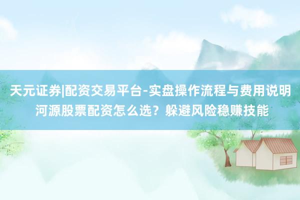 天元证券|配资交易平台-实盘操作流程与费用说明 河源股票配资怎么选？躲避风险稳赚技能