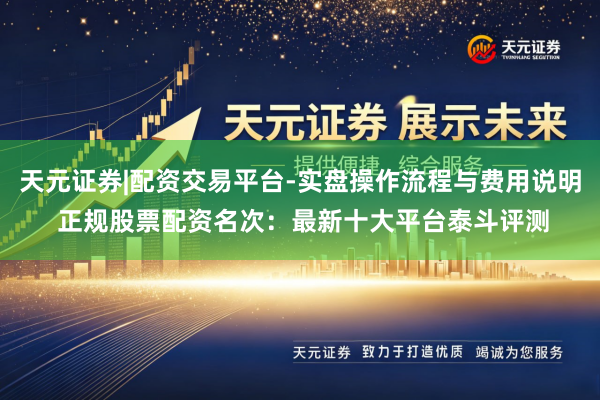 天元证券|配资交易平台-实盘操作流程与费用说明 正规股票配资名次：最新十大平台泰斗评测