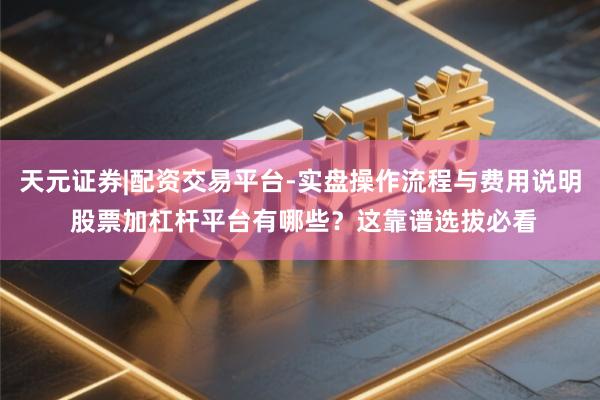天元证券|配资交易平台-实盘操作流程与费用说明 股票加杠杆平台有哪些？这靠谱选拔必看
