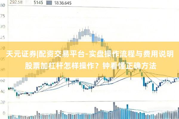 天元证券|配资交易平台-实盘操作流程与费用说明 股票加杠杆怎样操作？钟看懂正确方法
