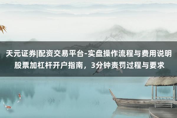 天元证券|配资交易平台-实盘操作流程与费用说明 股票加杠杆开户指南,3分钟责罚过程与要求